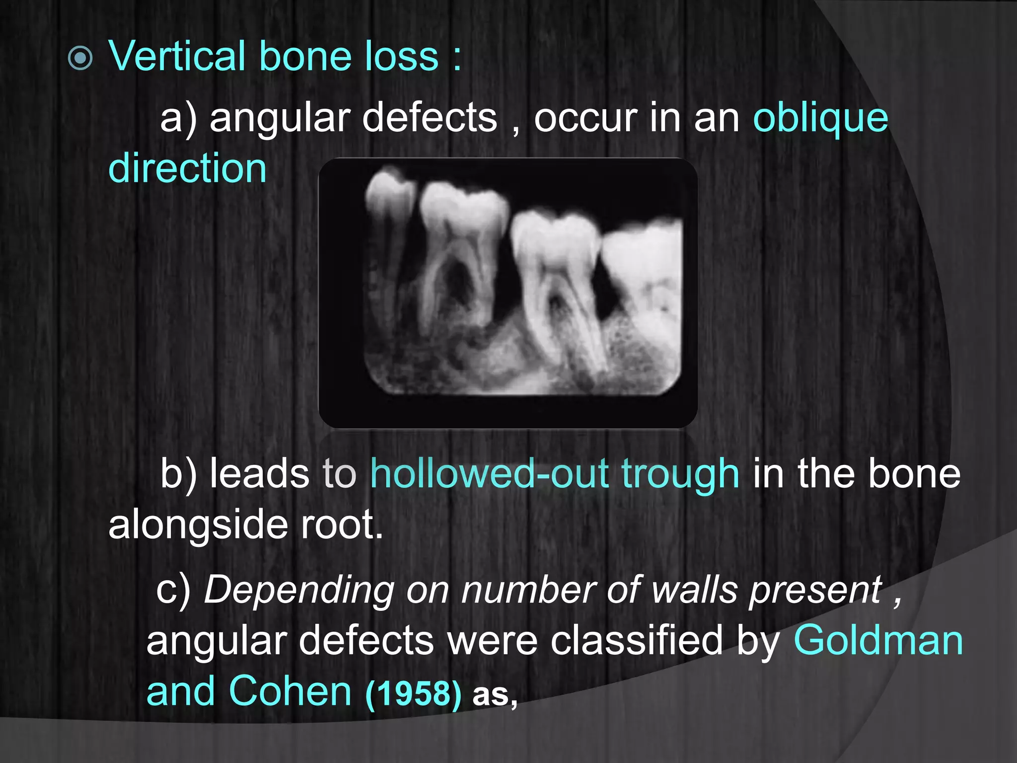  Vertical bone loss :
a) angular defects , occur in an oblique
direction
b) leads to hollowed-out trough in the bone
alongside root.
c) Depending on number of walls present ,
angular defects were classified by Goldman
and Cohen (1958) as,
 