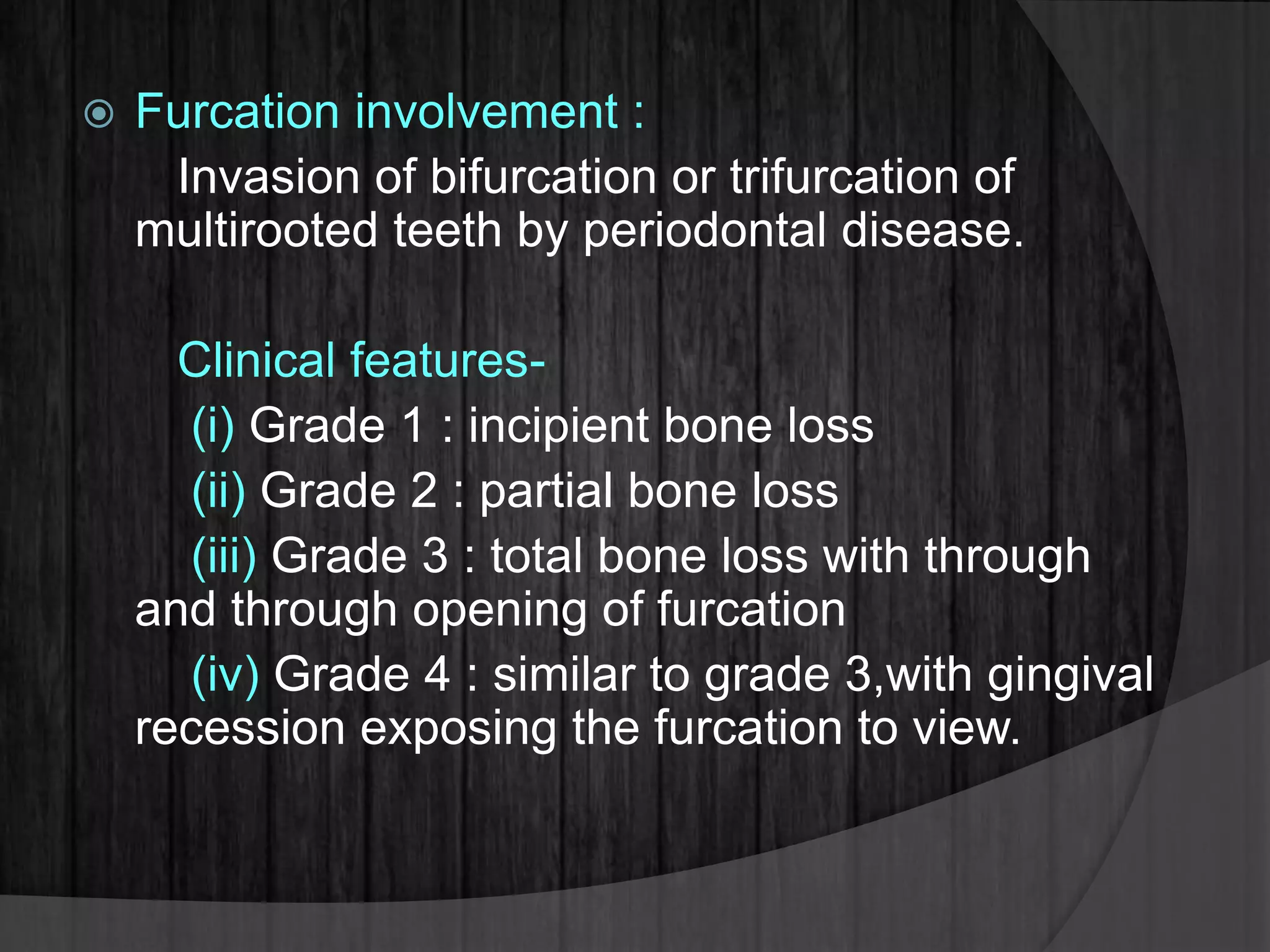  Furcation involvement :
Invasion of bifurcation or trifurcation of
multirooted teeth by periodontal disease.
Clinical features-
(i) Grade 1 : incipient bone loss
(ii) Grade 2 : partial bone loss
(iii) Grade 3 : total bone loss with through
and through opening of furcation
(iv) Grade 4 : similar to grade 3,with gingival
recession exposing the furcation to view.
 