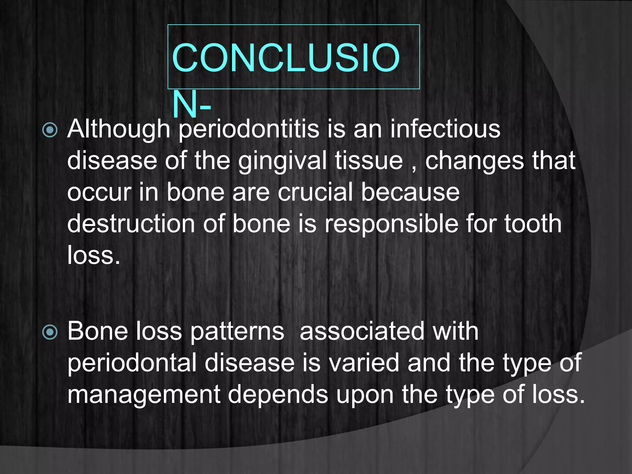 CONCLUSIO
N-
 Although periodontitis is an infectious
disease of the gingival tissue , changes that
occur in bone are crucial because
destruction of bone is responsible for tooth
loss.
 Bone loss patterns associated with
periodontal disease is varied and the type of
management depends upon the type of loss.
 