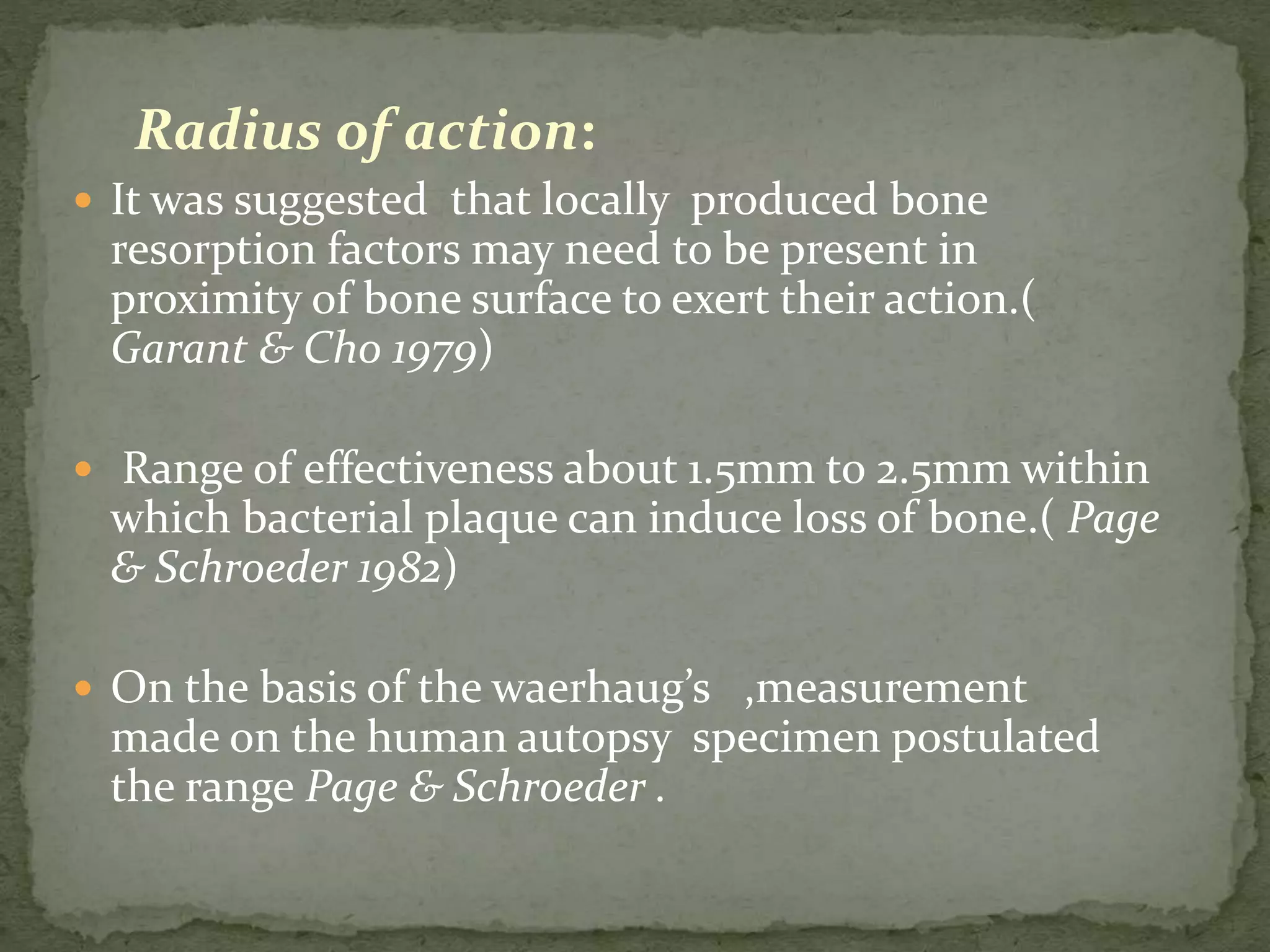 Radius of action:
 It was suggested that locally produced bone
resorption factors may need to be present in
proximity of bone surface to exert their action.(
Garant & Cho 1979)
 Range of effectiveness about 1.5mm to 2.5mm within
which bacterial plaque can induce loss of bone.( Page
& Schroeder 1982)
 On the basis of the waerhaug’s ,measurement
made on the human autopsy specimen postulated
the range Page & Schroeder .
 