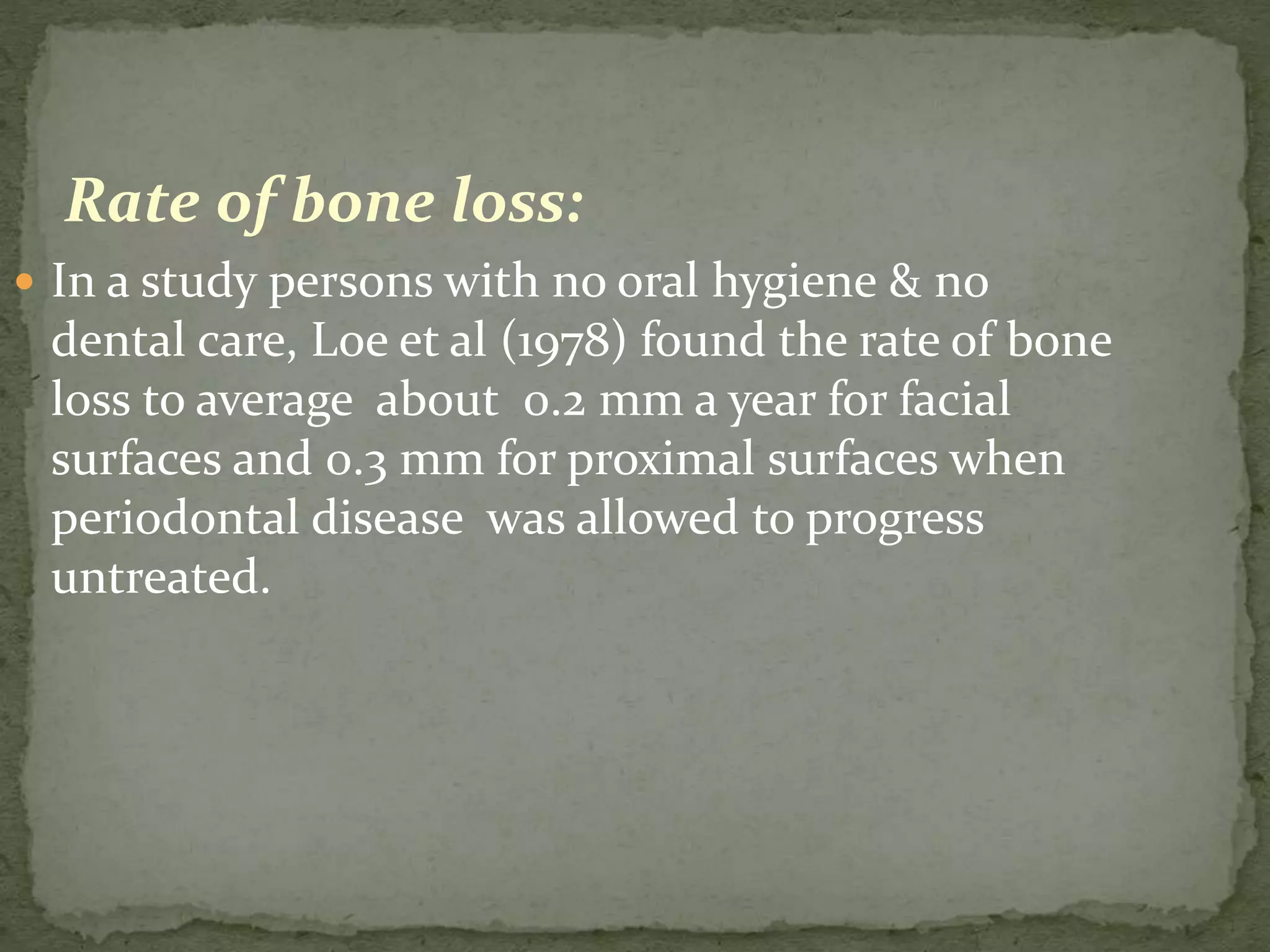 Rate of bone loss:
 In a study persons with no oral hygiene & no
dental care, Loe et al (1978) found the rate of bone
loss to average about 0.2 mm a year for facial
surfaces and 0.3 mm for proximal surfaces when
periodontal disease was allowed to progress
untreated.
 