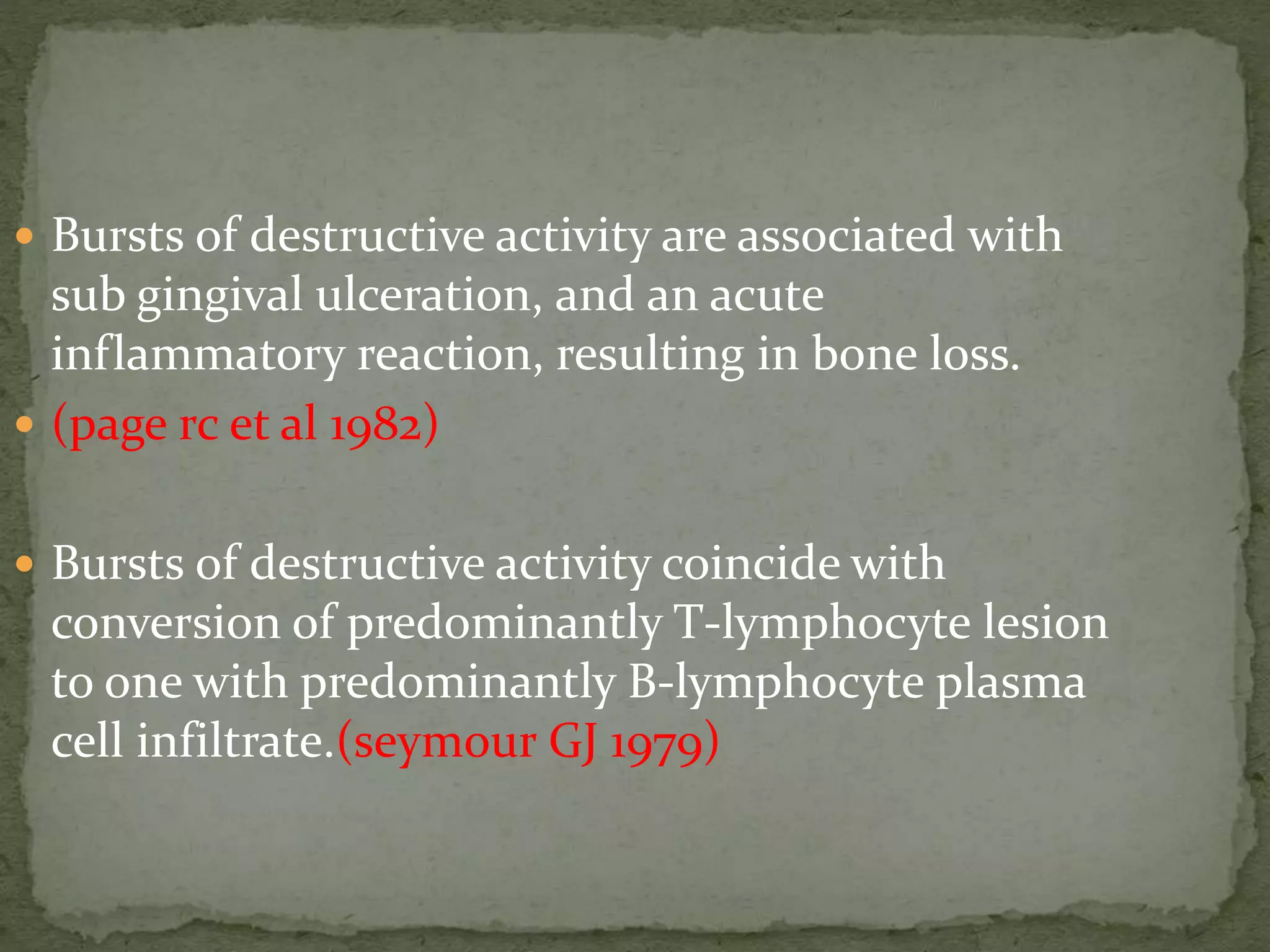  Bursts of destructive activity are associated with
sub gingival ulceration, and an acute
inflammatory reaction, resulting in bone loss.
 (page rc et al 1982)
 Bursts of destructive activity coincide with
conversion of predominantly T-lymphocyte lesion
to one with predominantly B-lymphocyte plasma
cell infiltrate.(seymour GJ 1979)
 