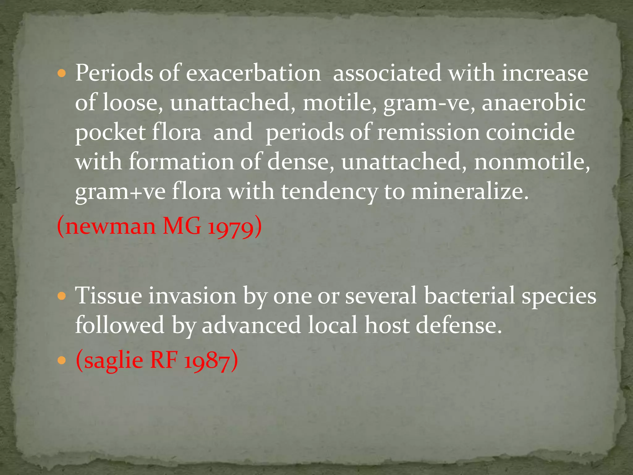  Periods of exacerbation associated with increase
of loose, unattached, motile, gram-ve, anaerobic
pocket flora and periods of remission coincide
with formation of dense, unattached, nonmotile,
gram+ve flora with tendency to mineralize.
(newman MG 1979)
 Tissue invasion by one or several bacterial species
followed by advanced local host defense.
 (saglie RF 1987)
 