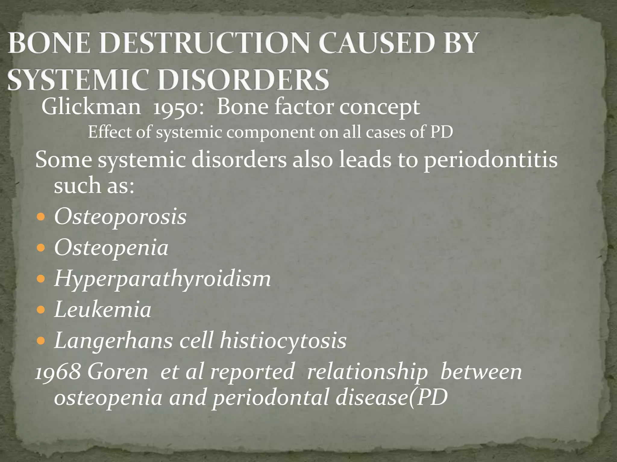 Glickman 1950: Bone factor concept
Effect of systemic component on all cases of PD
Some systemic disorders also leads to periodontitis
such as:
 Osteoporosis
 Osteopenia
 Hyperparathyroidism
 Leukemia
 Langerhans cell histiocytosis
1968 Goren et al reported relationship between
osteopenia and periodontal disease(PD
 