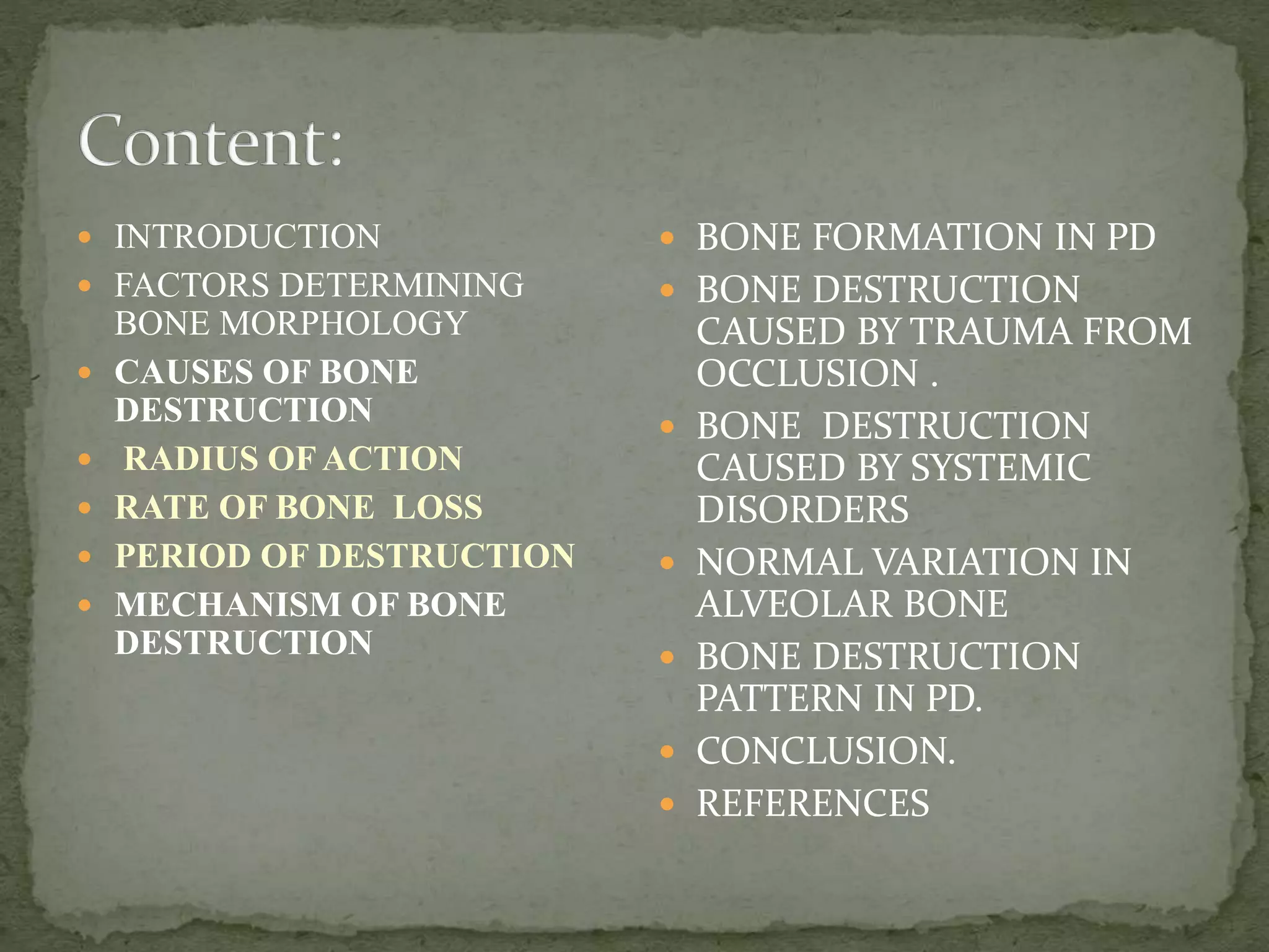  INTRODUCTION
 FACTORS DETERMINING
BONE MORPHOLOGY
 CAUSES OF BONE
DESTRUCTION
 RADIUS OF ACTION
 RATE OF BONE LOSS
 PERIOD OF DESTRUCTION
 MECHANISM OF BONE
DESTRUCTION
 BONE FORMATION IN PD
 BONE DESTRUCTION
CAUSED BY TRAUMA FROM
OCCLUSION .
 BONE DESTRUCTION
CAUSED BY SYSTEMIC
DISORDERS
 NORMAL VARIATION IN
ALVEOLAR BONE
 BONE DESTRUCTION
PATTERN IN PD.
 CONCLUSION.
 REFERENCES
 