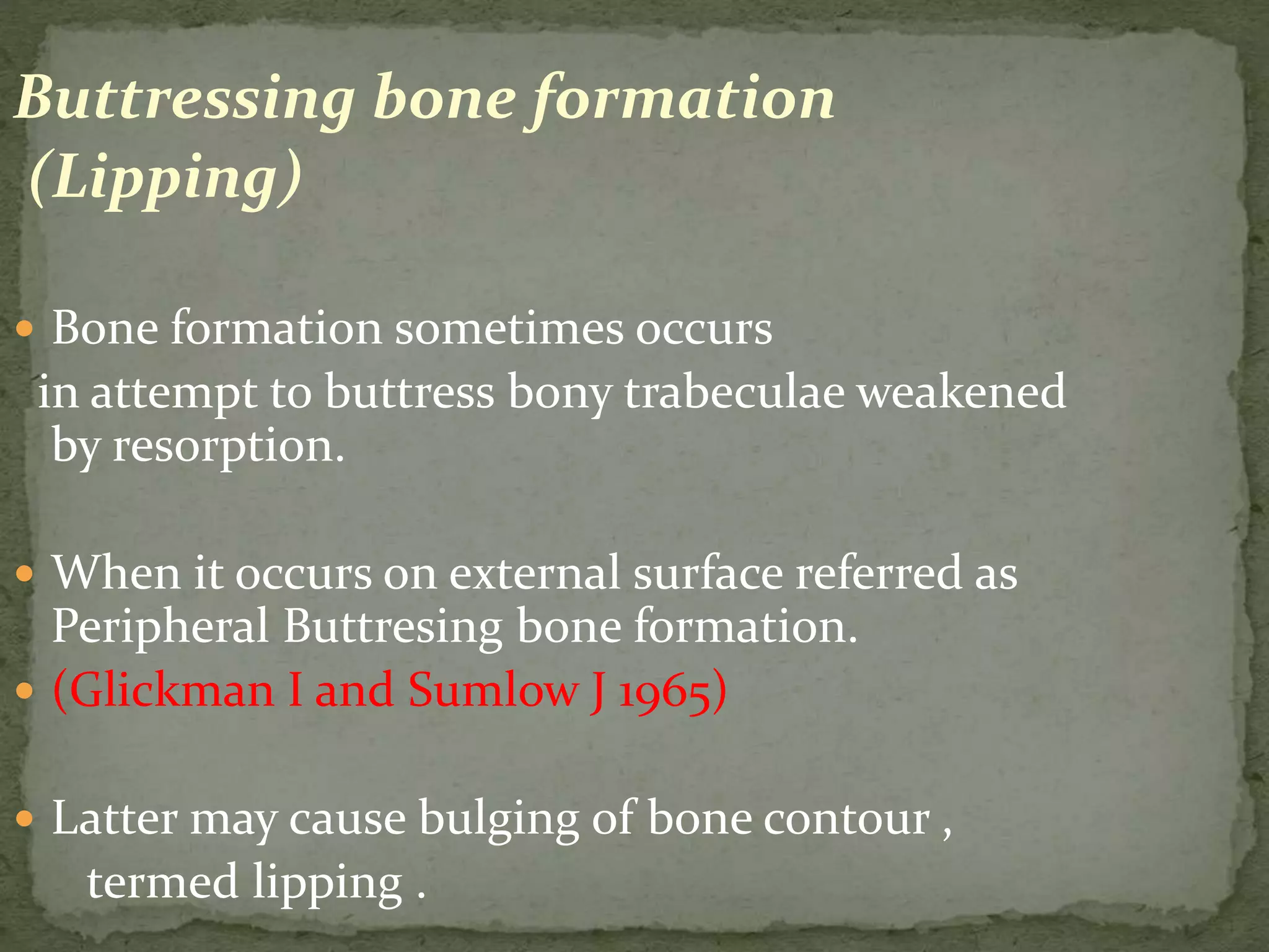 Buttressing bone formation
(Lipping)
 Bone formation sometimes occurs
in attempt to buttress bony trabeculae weakened
by resorption.
 When it occurs on external surface referred as
Peripheral Buttresing bone formation.
 (Glickman I and Sumlow J 1965)
 Latter may cause bulging of bone contour ,
termed lipping .
 