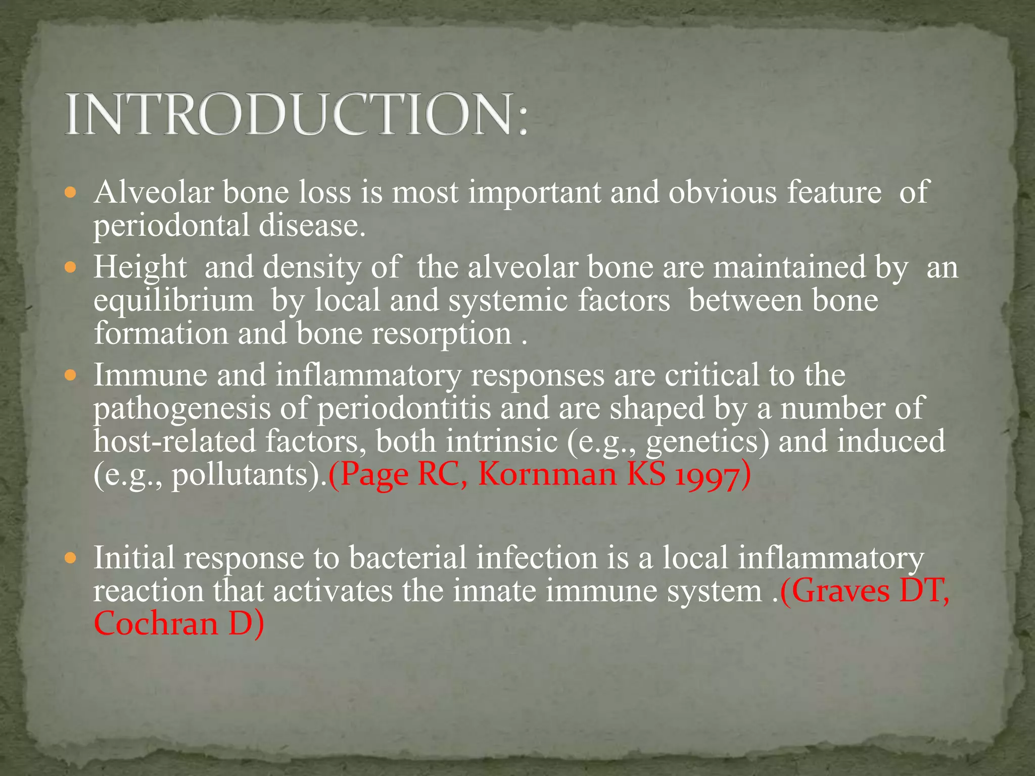  Alveolar bone loss is most important and obvious feature of
periodontal disease.
 Height and density of the alveolar bone are maintained by an
equilibrium by local and systemic factors between bone
formation and bone resorption .
 Immune and inflammatory responses are critical to the
pathogenesis of periodontitis and are shaped by a number of
host-related factors, both intrinsic (e.g., genetics) and induced
(e.g., pollutants).(Page RC, Kornman KS 1997)
 Initial response to bacterial infection is a local inflammatory
reaction that activates the innate immune system .(Graves DT,
Cochran D)
 