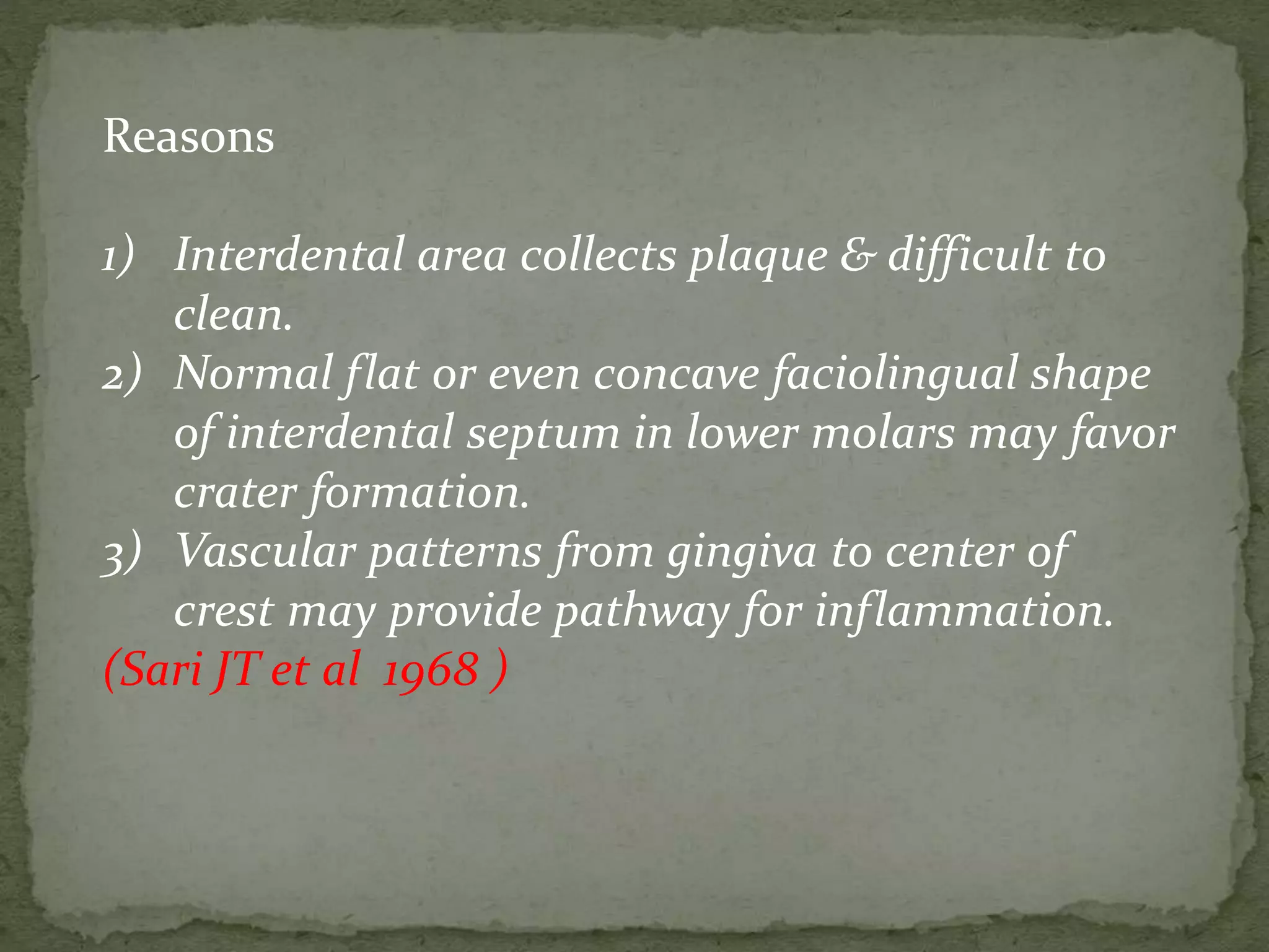 Reasons
1) Interdental area collects plaque & difficult to
clean.
2) Normal flat or even concave faciolingual shape
of interdental septum in lower molars may favor
crater formation.
3) Vascular patterns from gingiva to center of
crest may provide pathway for inflammation.
(Sari JT et al 1968 )
 