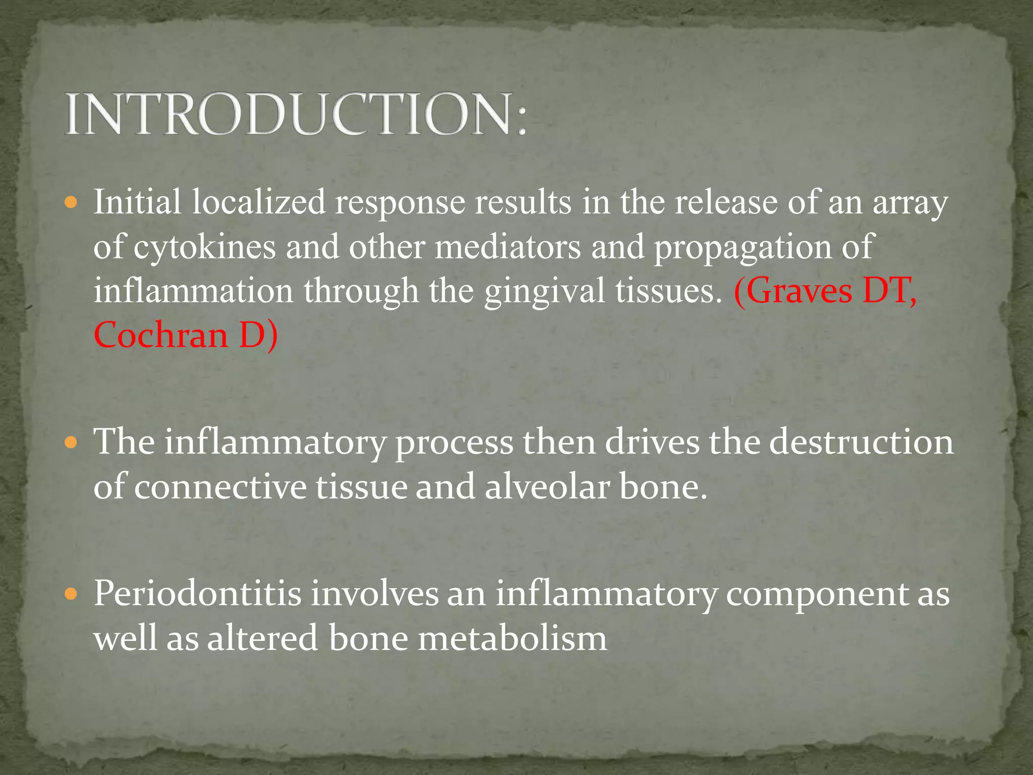  Initial localized response results in the release of an array
of cytokines and other mediators and propagation of
inflammation through the gingival tissues. (Graves DT,
Cochran D)
 The inflammatory process then drives the destruction
of connective tissue and alveolar bone.
 Periodontitis involves an inflammatory component as
well as altered bone metabolism
 