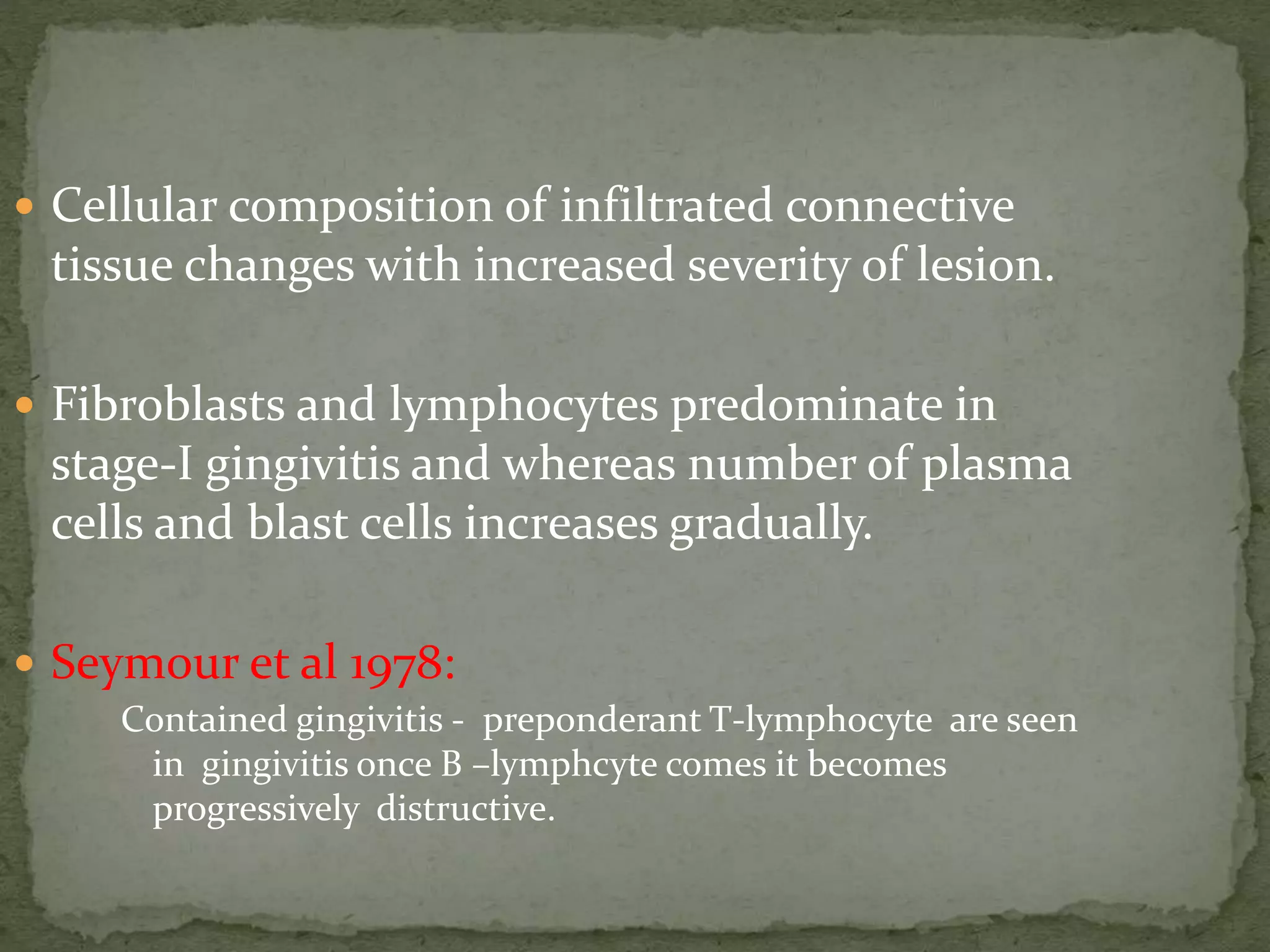  Cellular composition of infiltrated connective
tissue changes with increased severity of lesion.
 Fibroblasts and lymphocytes predominate in
stage-I gingivitis and whereas number of plasma
cells and blast cells increases gradually.
 Seymour et al 1978:
Contained gingivitis - preponderant T-lymphocyte are seen
in gingivitis once B –lymphcyte comes it becomes
progressively distructive.
 