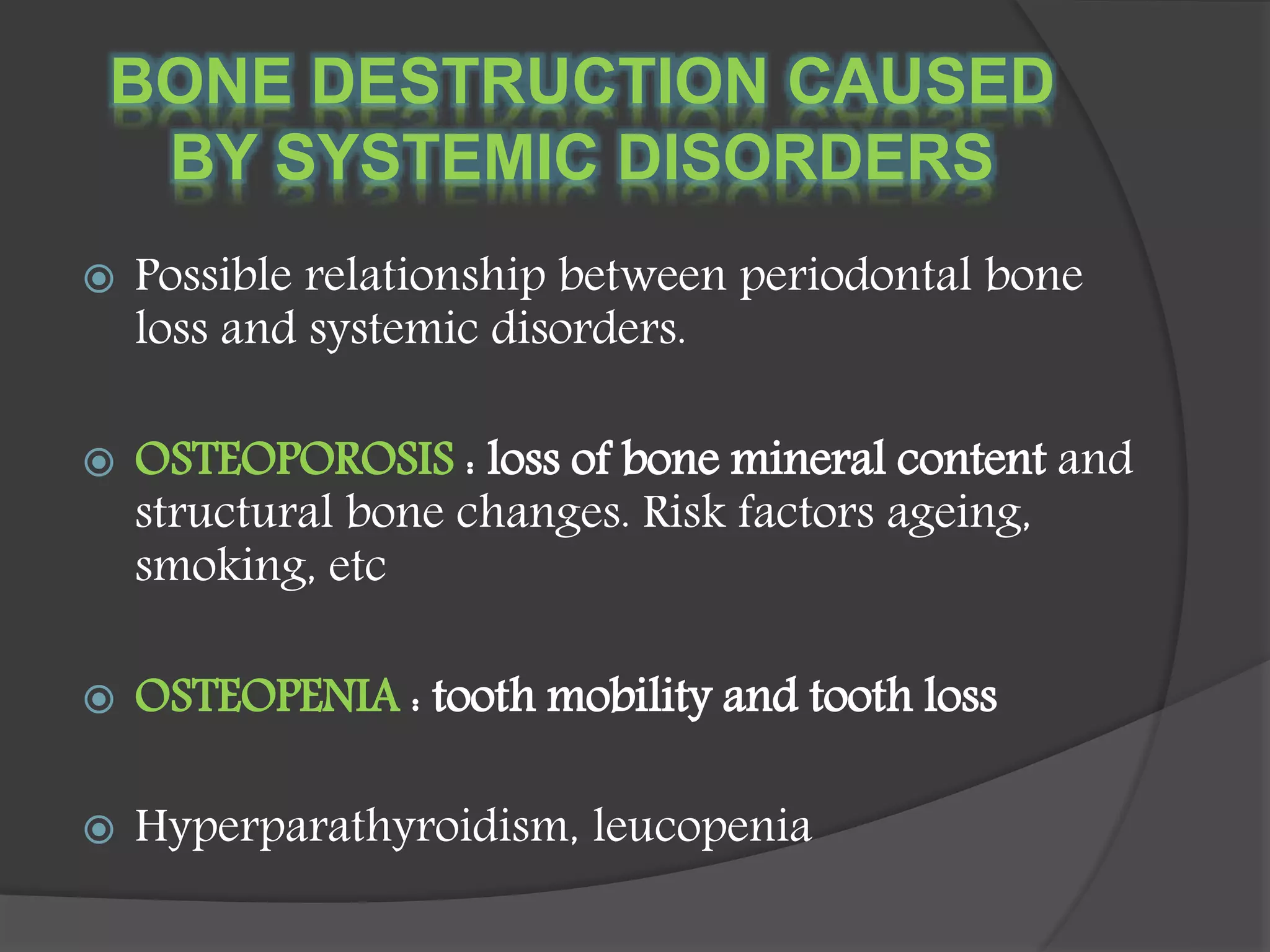 BONE DESTRUCTION CAUSED
BY SYSTEMIC DISORDERS
 Possible relationship between periodontal bone
loss and systemic disorders.
 OSTEOPOROSIS : loss of bone mineral content and
structural bone changes. Risk factors ageing,
smoking, etc
 OSTEOPENIA : tooth mobility and tooth loss
 Hyperparathyroidism, leucopenia
 