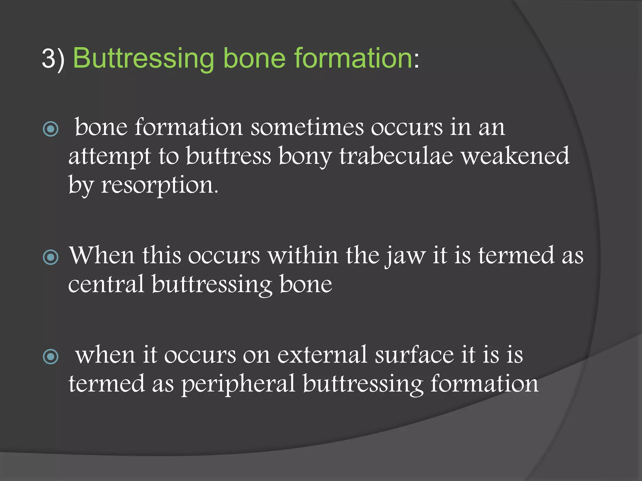 3) Buttressing bone formation:
 bone formation sometimes occurs in an
attempt to buttress bony trabeculae weakened
by resorption.
 When this occurs within the jaw it is termed as
central buttressing bone
 when it occurs on external surface it is is
termed as peripheral buttressing formation
 