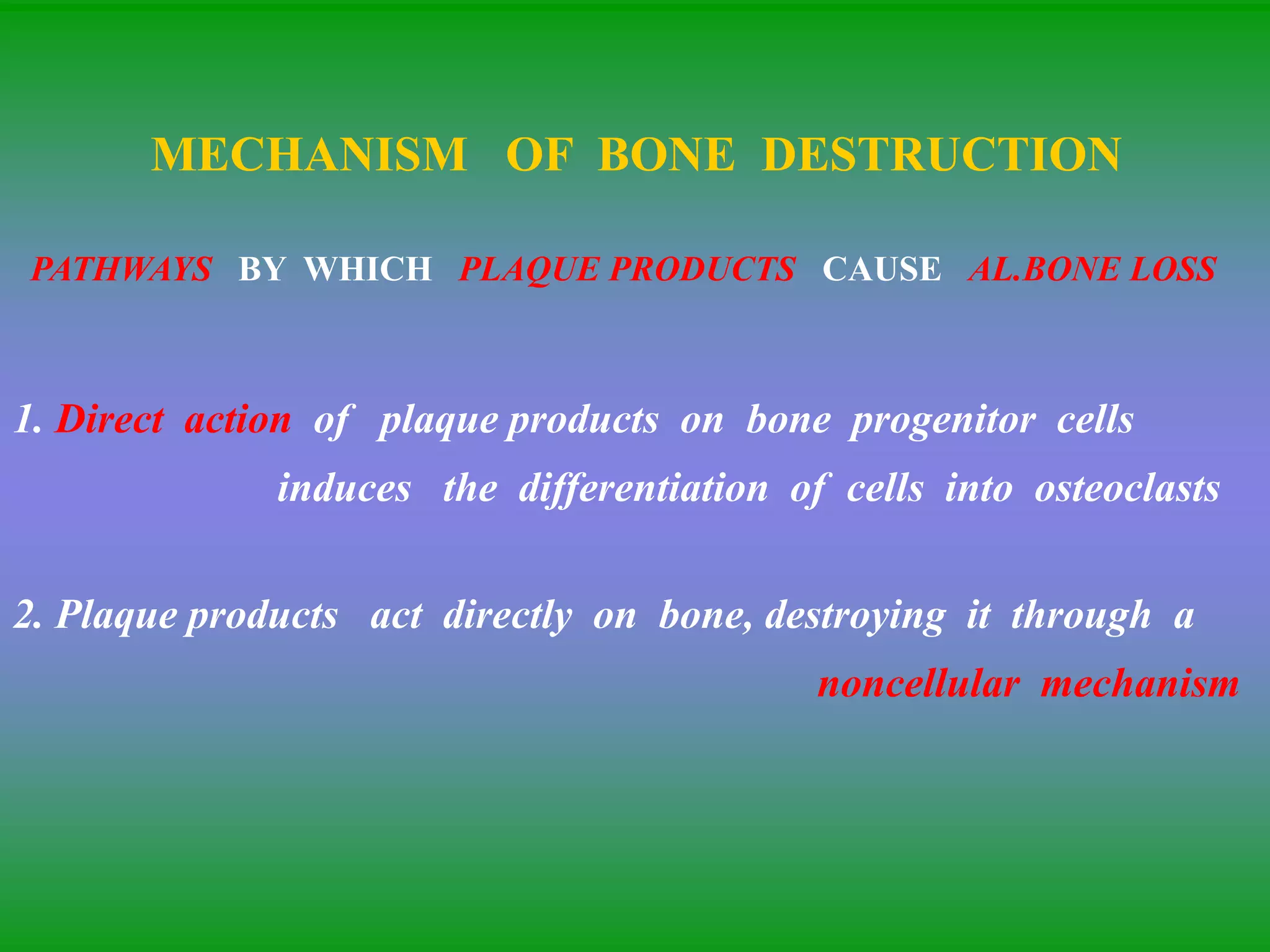 MECHANISM OF BONE DESTRUCTION
PATHWAYS BY WHICH PLAQUE PRODUCTS CAUSE AL.BONE LOSS
1. Direct action of plaque products on bone progenitor cells
induces the differentiation of cells into osteoclasts
2. Plaque products act directly on bone, destroying it through a
noncellular mechanism
 