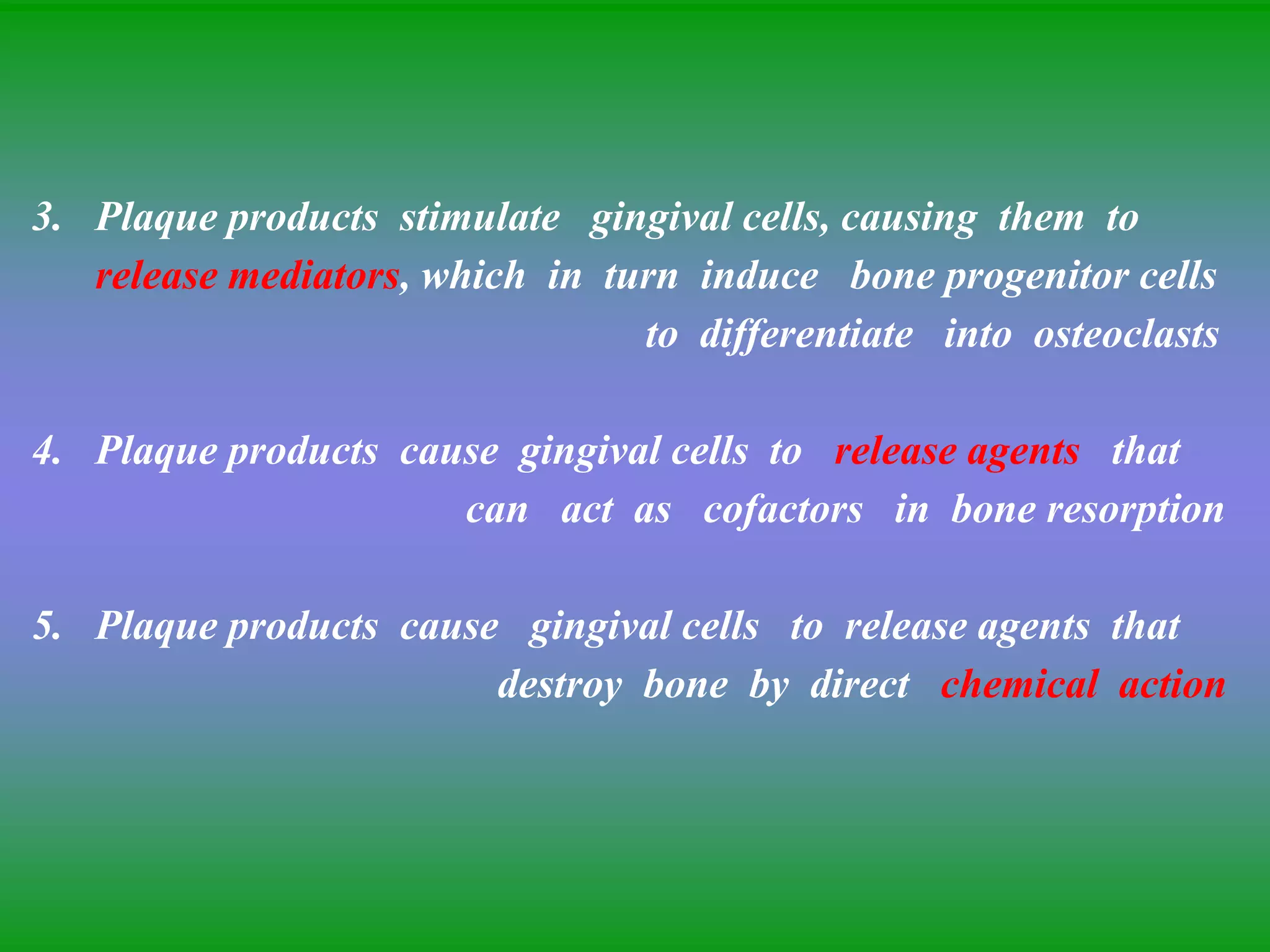3. Plaque products stimulate gingival cells, causing them to
release mediators, which in turn induce bone progenitor cells
to differentiate into osteoclasts
4. Plaque products cause gingival cells to release agents that
can act as cofactors in bone resorption
5. Plaque products cause gingival cells to release agents that
destroy bone by direct chemical action
 