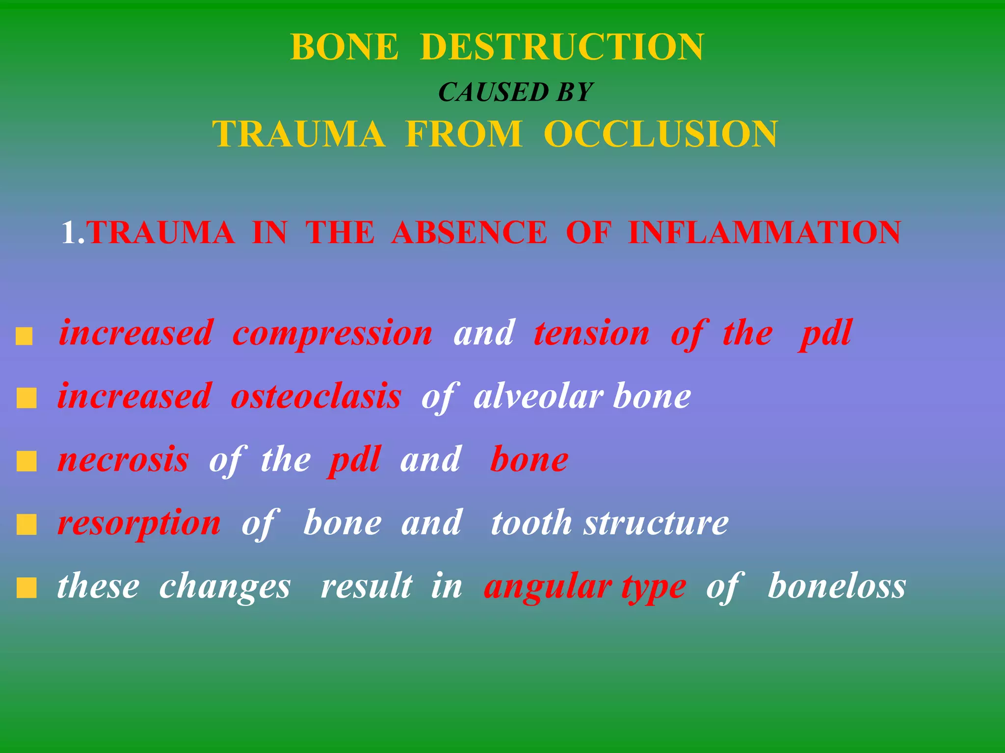 BONE DESTRUCTION
CAUSED BY
TRAUMA FROM OCCLUSION
1.TRAUMA IN THE ABSENCE OF INFLAMMATION
increased compression and tension of the pdl
increased osteoclasis of alveolar bone
necrosis of the pdl and bone
resorption of bone and tooth structure
these changes result in angular type of boneloss
 