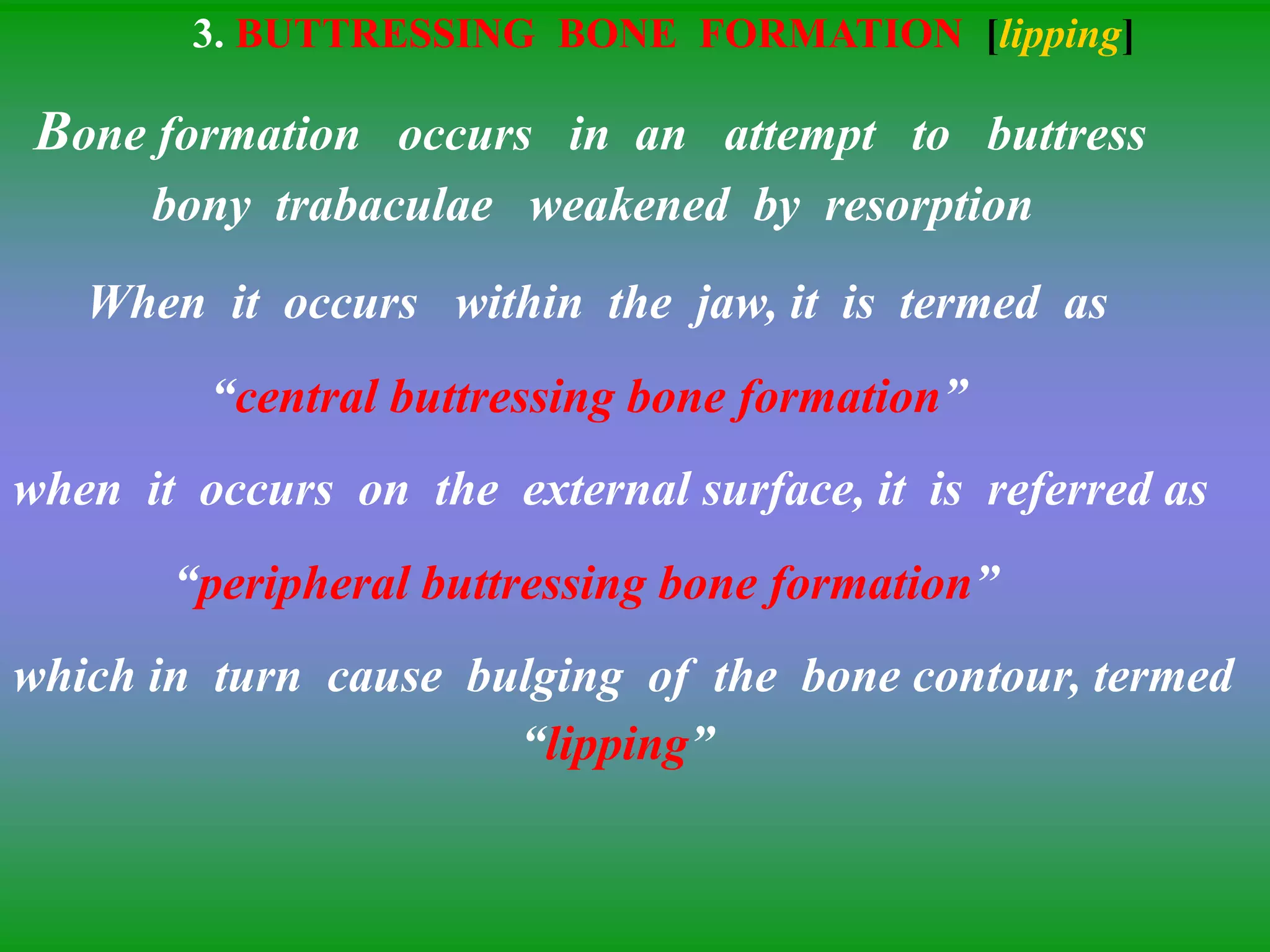 3. BUTTRESSING BONE FORMATION [lipping]
Bone formation occurs in an attempt to buttress
bony trabaculae weakened by resorption
When it occurs within the jaw, it is termed as
“central buttressing bone formation”
when it occurs on the external surface, it is referred as
“peripheral buttressing bone formation”
which in turn cause bulging of the bone contour, termed
“lipping”
 