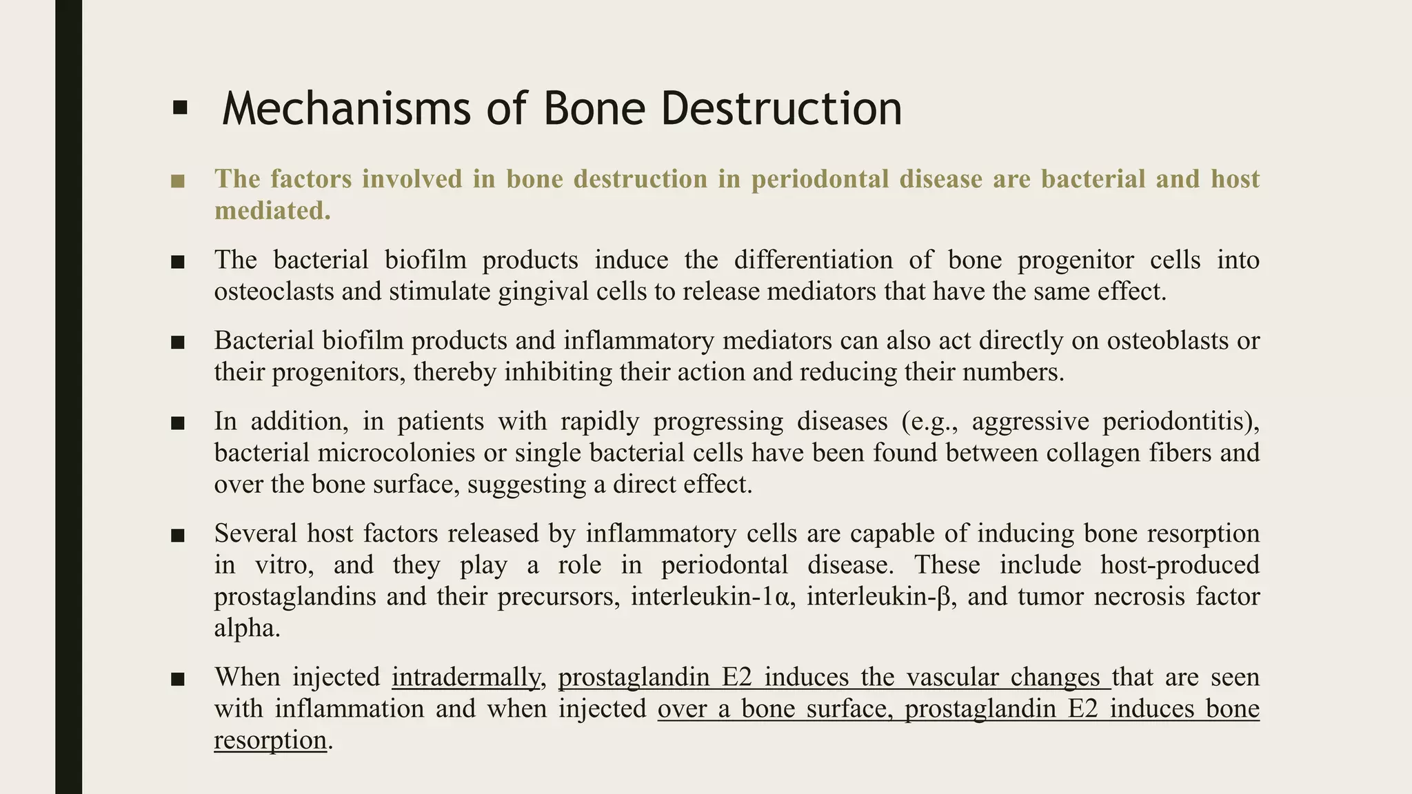  Mechanisms of Bone Destruction
■ The factors involved in bone destruction in periodontal disease are bacterial and host
mediated.
■ The bacterial biofilm products induce the differentiation of bone progenitor cells into
osteoclasts and stimulate gingival cells to release mediators that have the same effect.
■ Bacterial biofilm products and inflammatory mediators can also act directly on osteoblasts or
their progenitors, thereby inhibiting their action and reducing their numbers.
■ In addition, in patients with rapidly progressing diseases (e.g., aggressive periodontitis),
bacterial microcolonies or single bacterial cells have been found between collagen fibers and
over the bone surface, suggesting a direct effect.
■ Several host factors released by inflammatory cells are capable of inducing bone resorption
in vitro, and they play a role in periodontal disease. These include host-produced
prostaglandins and their precursors, interleukin-1α, interleukin-β, and tumor necrosis factor
alpha.
■ When injected intradermally, prostaglandin E2 induces the vascular changes that are seen
with inflammation and when injected over a bone surface, prostaglandin E2 induces bone
resorption.
 