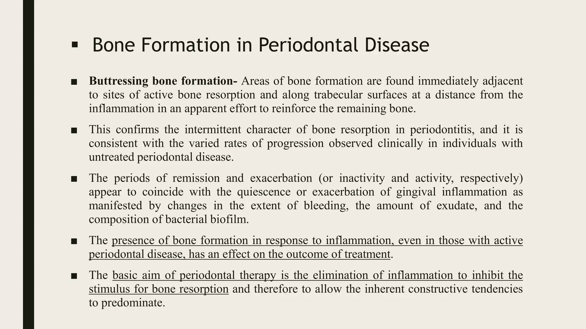  Bone Formation in Periodontal Disease
■ Buttressing bone formation- Areas of bone formation are found immediately adjacent
to sites of active bone resorption and along trabecular surfaces at a distance from the
inflammation in an apparent effort to reinforce the remaining bone.
■ This confirms the intermittent character of bone resorption in periodontitis, and it is
consistent with the varied rates of progression observed clinically in individuals with
untreated periodontal disease.
■ The periods of remission and exacerbation (or inactivity and activity, respectively)
appear to coincide with the quiescence or exacerbation of gingival inflammation as
manifested by changes in the extent of bleeding, the amount of exudate, and the
composition of bacterial biofilm.
■ The presence of bone formation in response to inflammation, even in those with active
periodontal disease, has an effect on the outcome of treatment.
■ The basic aim of periodontal therapy is the elimination of inflammation to inhibit the
stimulus for bone resorption and therefore to allow the inherent constructive tendencies
to predominate.
 