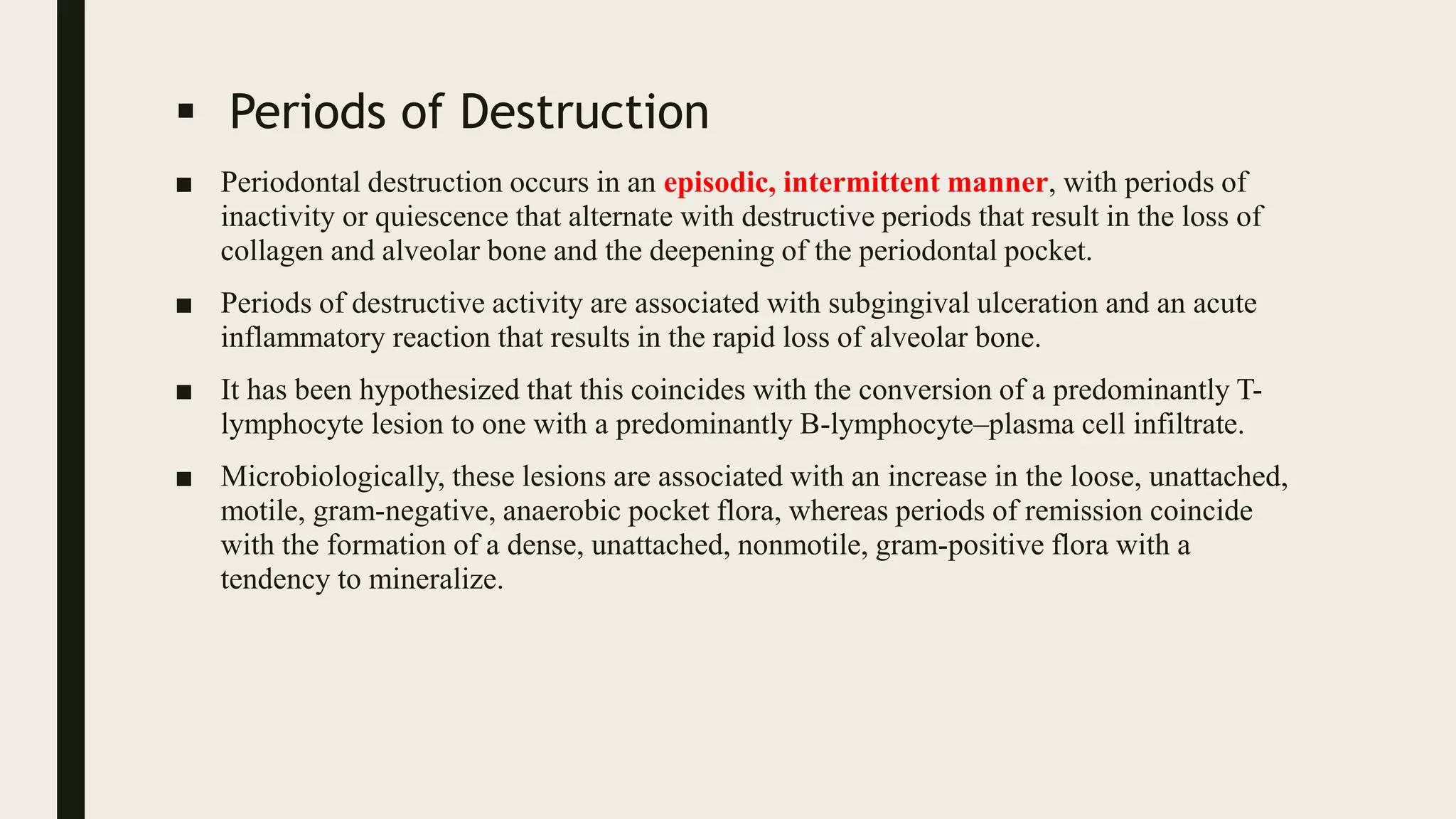  Periods of Destruction
■ Periodontal destruction occurs in an episodic, intermittent manner, with periods of
inactivity or quiescence that alternate with destructive periods that result in the loss of
collagen and alveolar bone and the deepening of the periodontal pocket.
■ Periods of destructive activity are associated with subgingival ulceration and an acute
inflammatory reaction that results in the rapid loss of alveolar bone.
■ It has been hypothesized that this coincides with the conversion of a predominantly T-
lymphocyte lesion to one with a predominantly B-lymphocyte–plasma cell infiltrate.
■ Microbiologically, these lesions are associated with an increase in the loose, unattached,
motile, gram-negative, anaerobic pocket flora, whereas periods of remission coincide
with the formation of a dense, unattached, nonmotile, gram-positive flora with a
tendency to mineralize.
 
