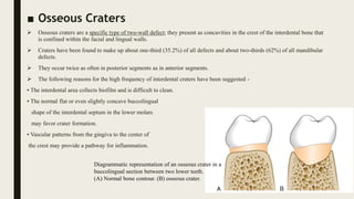 ■ Osseous Craters
 Osseous craters are a specific type of two-wall defect; they present as concavities in the crest of the interdental bone that
is confined within the facial and lingual walls.
 Craters have been found to make up about one-third (35.2%) of all defects and about two-thirds (62%) of all mandibular
defects.
 They occur twice as often in posterior segments as in anterior segments.
 The following reasons for the high frequency of interdental craters have been suggested -
• The interdental area collects biofilm and is difficult to clean.
• The normal flat or even slightly concave buccolingual
shape of the interdental septum in the lower molars
may favor crater formation.
• Vascular patterns from the gingiva to the center of
the crest may provide a pathway for inflammation.
Diagrammatic representation of an osseous crater in a
buccolingual section between two lower teeth.
(A) Normal bone contour. (B) osseous crater.
 