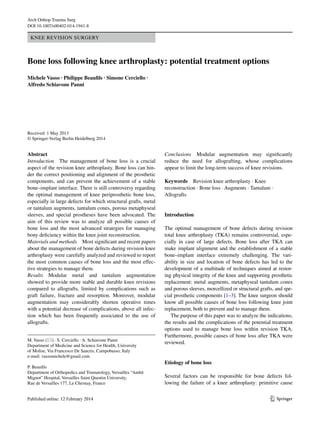 1 3 
Arch Orthop Trauma Surg 
DOI 10.1007/s00402-014-1941-8 
Knee Revision Surgery 
Bone loss following knee arthroplasty: potential treatment options 
Michele Vasso · Philippe Beaufils · Simone Cerciello · 
Alfredo Schiavone Panni 
Received: 1 May 2013 
© Springer-Verlag Berlin Heidelberg 2014 
Conclusions Modular augmentation may significantly 
reduce the need for allografting, whose complications 
appear to limit the long-term success of knee revisions. 
Keywords Revision knee arthroplasty · Knee 
reconstruction · Bone loss · Augments · Tantalum · 
Allografts 
Introduction 
The optimal management of bone defects during revision 
total knee arthroplasty (TKA) remains controversial, espe-cially 
in case of large defects. Bone loss after TKA can 
make implant alignment and the establishment of a stable 
bone–implant interface extremely challenging. The vari-ability 
in size and location of bone defects has led to the 
development of a multitude of techniques aimed at restor-ing 
physical integrity of the knee and supporting prosthetic 
replacement: metal augments, metaphyseal tantalum cones 
and porous sleeves, morcellized or structural grafts, and spe-cial 
prosthetic components [1–3]. The knee surgeon should 
know all possible causes of bone loss following knee joint 
replacement, both to prevent and to manage them. 
The purpose of this paper was to analyze the indications, 
the results and the complications of the potential treatment 
options used to manage bone loss within revision TKA. 
Furthermore, possible causes of bone loss after TKA were 
reviewed. 
Etiology of bone loss 
Several factors can be responsible for bone defects fol-lowing 
the failure of a knee arthroplasty: primitive cause 
Abstract 
Introduction The management of bone loss is a crucial 
aspect of the revision knee arthroplasty. Bone loss can hin-der 
the correct positioning and alignment of the prosthetic 
components, and can prevent the achievement of a stable 
bone–implant interface. There is still controversy regarding 
the optimal management of knee periprosthetic bone loss, 
especially in large defects for which structural grafts, metal 
or tantalum augments, tantalum cones, porous metaphyseal 
sleeves, and special prostheses have been advocated. The 
aim of this review was to analyze all possible causes of 
bone loss and the most advanced strategies for managing 
bony deficiency within the knee joint reconstruction. 
Materials and methods Most significant and recent papers 
about the management of bone defects during revision knee 
arthroplasty were carefully analyzed and reviewed to report 
the most common causes of bone loss and the most effec-tive 
strategies to manage them. 
Results Modular metal and tantalum augmentation 
showed to provide more stable and durable knee revisions 
compared to allografts, limited by complications such as 
graft failure, fracture and resorption. Moreover, modular 
augmentation may considerably shorten operative times 
with a potential decrease of complications, above all infec-tion 
which has been frequently associated to the use of 
allografts. 
M. Vasso (*) · S. Cerciello · A. Schiavone Panni 
Department of Medicine and Science for Health, University 
of Molise, Via Francesco De Sanctis, Campobasso, Italy 
e-mail: vassomichele@gmail.com 
P. Beaufils 
Department of Orthopedics and Trumatology, Versailles “Andrè 
Mignot” Hospital, Versailles Saint Quentin University, 
Rue de Versailles 177, Le Chesnay, France 
 