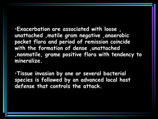 Exacerbation are associated with loose , unattached ,motile gram negative ,anaerobic pocket flora and period of remission coincide with the formation of dense ,unattached ,nonmotile, grame positive flora with tendency to mineralize. Tissue invasion by one or several bacterial species is followed by an advanced local host defense that controls the attack.  