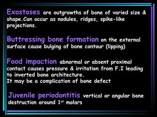 Exostoses  are outgrowths of bone of varied size & shape.Can occur as nodules, ridges, spike-like projections. Buttressing bone formation  on the external  surface cause bulging of bone contour (lipping) Food impaction  abnormal or absent proximal contact causes pressure & irritation from F.I leading to inverted bone architecture. It may be a complication of bone defect  Juvenile periodontitis  vertical or angular bone destruction around 1 st  molars 