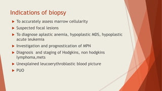 Indications of biopsy
 To accurately assess marrow cellularity
 Suspected focal lesions
 To diagnose aplastic anemia, hypoplastic MDS, hypoplastic
acute leukemia
 Investigation and prognostication of MPN
 Diagnosis and staging of Hodgkins, non hodgkins
lymphoma,mets
 Unexplained leucoerythroblastic blood picture
 PUO
 