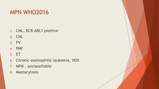 MPN WHO2016
1. CML, BCR-ABL1 positive
2. CNL
3. PV
4. PMF
5. ET
6. Chronic eosinophilic leukemia, NOS
7. MPN , unclassifiable
8. Mastocytosis
 