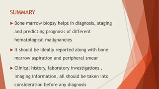 SUMMARY
 Bone marrow biopsy helps in diagnosis, staging
and predicting prognosis of different
hematological malignancies
 It should be ideally reported along with bone
marrow aspiration and peripheral smear
 Clinical history, laboratory investigations ,
imaging information, all should be taken into
consideration before any diagnosis
 