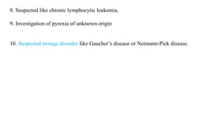 8. Suspected like chronic lymphocytic leukemia.
9. Investigation of pyrexia of unknown origin
10. Suspected storage disorder like Gaucher’s disease or Neimann-Pick disease.
 