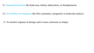 11. Suspected infections like Kala-azar, miliary tuberculosis, or histoplasmosis.
12. For ancillary investigations like flow cytometry, cytogenetic or molecular analysis.
13. To monitor response to therapy and to assess remission or relapse.
 