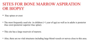 SITES FOR BONE MARROW ASPIRATION
OR BIOPSY
• Iliac spines or crest
• The most frequently used site in children (>1 year of age) as well as in adults is posterior
iliac crest (posterior superior iliac spine).
• This site has a large reservoir of marrow.
• Also, there are no vital structures including large blood vessels or nerves close to this area.
 