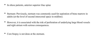  In obese patients, anterior superior iliac spine
 Sternum: Previously, sternum was commonly used for aspiration of bone marrow in
adults (at the level of second intercostal space in midline).
 However, it is associated with the risk of perforation of underlying large blood vessels
and right atrium with serious consequences.
 Core biopsy is not done at the sternum.
 