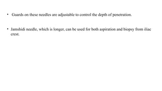 • Guards on these needles are adjustable to control the depth of penetration.
• Jamshidi needle, which is longer, can be used for both aspiration and biopsy from iliac
crest.
 