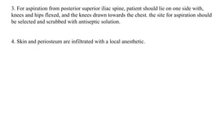 3. For aspiration from posterior superior iliac spine, patient should lie on one side with,
knees and hips flexed, and the knees drawn towards the chest. the site for aspiration should
be selected and scrubbed with antiseptic solution.
4. Skin and periosteum are infiltrated with a local anesthetic.
 