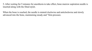 5. After waiting for 5 minutes for anesthesia to take effect, bone marrow aspiration needle is
inserted along with the fitted stylet.
When the bone is reached, the needle is rotated clockwise and anticlockwise and slowly
advanced into the bone, maintaining steady and “firm pressure.
 