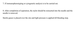 7. If immunophenotyping or cytogenetic analysis is to be carried out.
8. After completion of aspiration, the stylet should be reinserted into the needle and the
needle is removed.
Sterile gauze is placed over the site and light pressure is applied till bleeding stop.
 