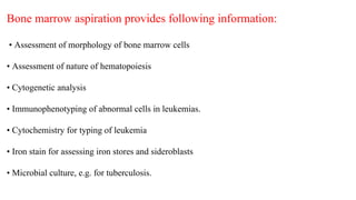 Bone marrow aspiration provides following information:
• Assessment of morphology of bone marrow cells
• Assessment of nature of hematopoiesis
• Cytogenetic analysis
• Immunophenotyping of abnormal cells in leukemias.
• Cytochemistry for typing of leukemia
• Iron stain for assessing iron stores and sideroblasts
• Microbial culture, e.g. for tuberculosis.
 