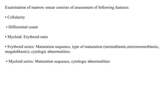 Examination of marrow smear consists of assessment of following features:
• Cellularity
• Differential count
• Myeloid: Erythroid ratio
• Erythroid series: Maturation sequence, type of maturation (normoblastic,micronormoblastic,
megaloblastic), cytologic abnormalities.
• Myeloid series: Maturation sequence, cytologic abnormalities
 