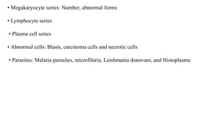 • Megakaryocyte series: Number, abnormal forms
• Lymphocyte series
• Plasma cell series
• Abnormal cells: Blasts, carcinoma cells and necrotic cells
• Parasites: Malaria parasites, microfilaria, Leishmania donovani, and Histoplasma
 
