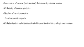 • Iron content of marrow (on iron stain). Romanowsky-stained smears
• Cellularity of marrow particles
• Number of megakaryocytes
• Focal metastatic deposits
• Cell distribution and selection of suitable area for detailed cytologic examination.
 