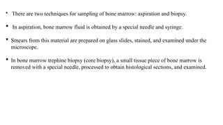  There are two techniques for sampling of bone marrow: aspiration and biopsy.
 In aspiration, bone marrow fluid is obtained by a special needle and syringe.
 Smears from this material are prepared on glass slides, stained, and examined under the
microscope.
 In bone marrow trephine biopsy (core biopsy), a small tissue piece of bone marrow is
removed with a special needle, processed to obtain histological sections, and examined.
 