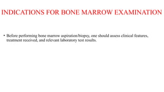 INDICATIONS FOR BONE MARROW EXAMINATION
• Before performing bone marrow aspiration/biopsy, one should assess clinical features,
treatment received, and relevant laboratory test results.
 