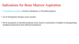 Indications for Bone Marrow Aspiration
• Unexplained cytopenia: Anemia, leukopenia, or thrombocytopenia.
• (a) To distinguish amongst causes anemia
• (b) In leucopenia or thrombocytopenia, bone marrow examination is helpful in distinguishing
peripheral destruction from deficient production.
 