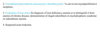 2. Unexplained polycythemia, leucocytosis, thrombocytosis: "is can reveal myeloproliferative
neoplasm.
3. Evaluation of iron stores for diagnosis of iron deficiency anemia or to distinguish it from
anemia of chronic disease; demonstration of ringed sideroblasts in myelodysplastic syndrome
or sideroblastic anemia
4. Suspected acute leukemia
 