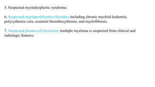 5. Suspected myelodysplastic syndrome.
6. Suspected myeloproliferative disorders including chronic myeloid leukemia,
polycythemia vera, essential thrombocythemia, and myelofibrosis.
7. Suspected plasma cell dyscrasia: multiple myeloma is suspected from clinical and
radiologic features.
 