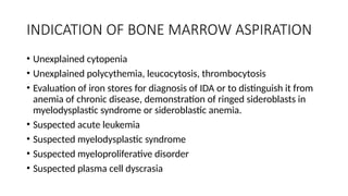 INDICATION OF BONE MARROW ASPIRATION
• Unexplained cytopenia
• Unexplained polycythemia, leucocytosis, thrombocytosis
• Evaluation of iron stores for diagnosis of IDA or to distinguish it from
anemia of chronic disease, demonstration of ringed sideroblasts in
myelodysplastic syndrome or sideroblastic anemia.
• Suspected acute leukemia
• Suspected myelodysplastic syndrome
• Suspected myeloproliferative disorder
• Suspected plasma cell dyscrasia
 