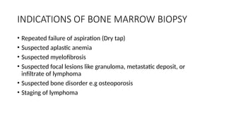 INDICATIONS OF BONE MARROW BIOPSY
• Repeated failure of aspiration (Dry tap)
• Suspected aplastic anemia
• Suspected myelofibrosis
• Suspected focal lesions like granuloma, metastatic deposit, or
infiltrate of lymphoma
• Suspected bone disorder e.g osteoporosis
• Staging of lymphoma
 