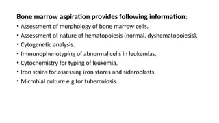 Bone marrow aspiration provides following information:
• Assessment of morphology of bone marrow cells.
• Assessment of nature of hematopoiesis (normal, dyshematopoiesis).
• Cytogenetic analysis.
• Immunophenotyping of abnormal cells in leukemias.
• Cytochemistry for typing of leukemia.
• Iron stains for assessing iron stores and sideroblasts.
• Microbial culture e.g for tuberculosis.
 